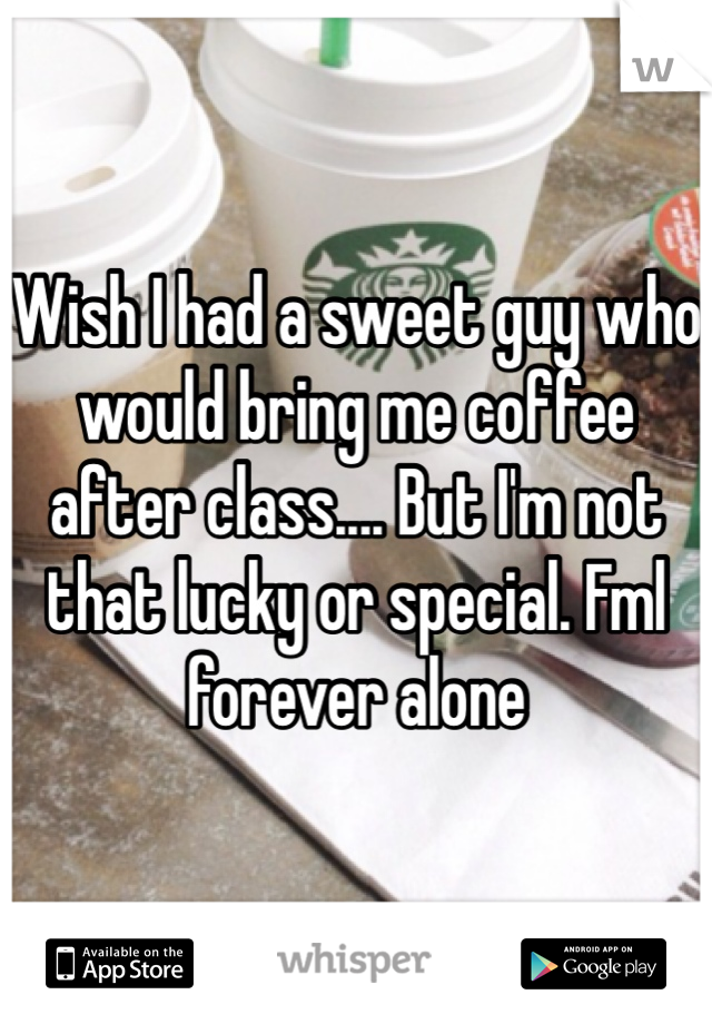 Wish I had a sweet guy who would bring me coffee after class.... But I'm not that lucky or special. Fml forever alone 