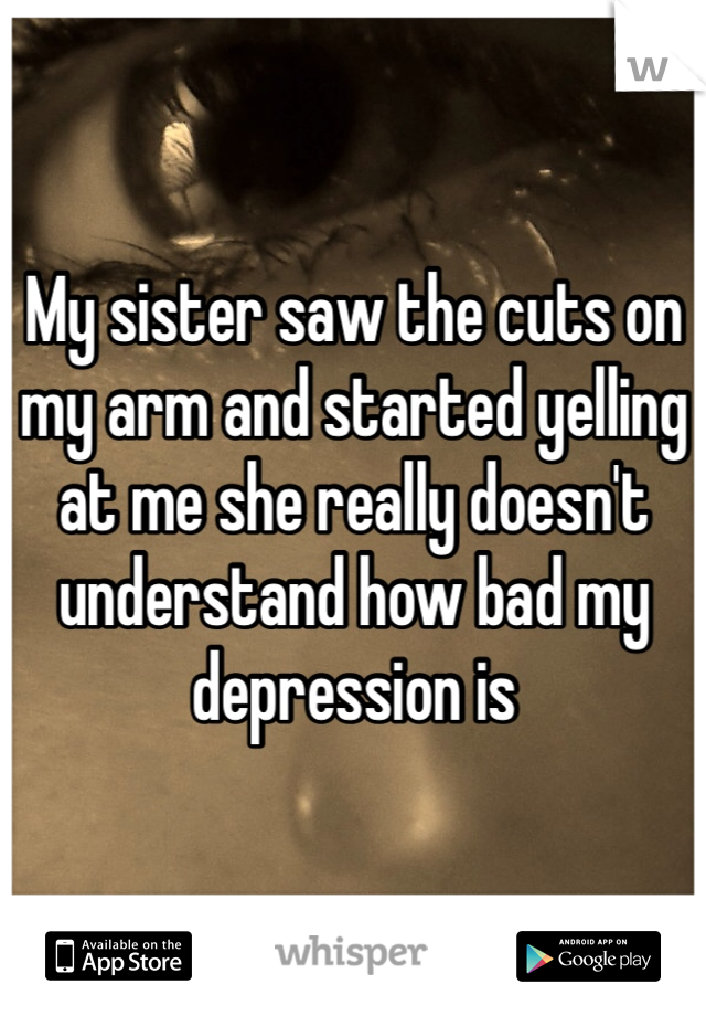 My sister saw the cuts on my arm and started yelling at me she really doesn't understand how bad my depression is 
