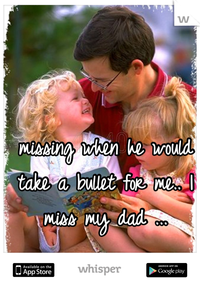 missing when he would take a bullet for me.. I miss my dad ... 