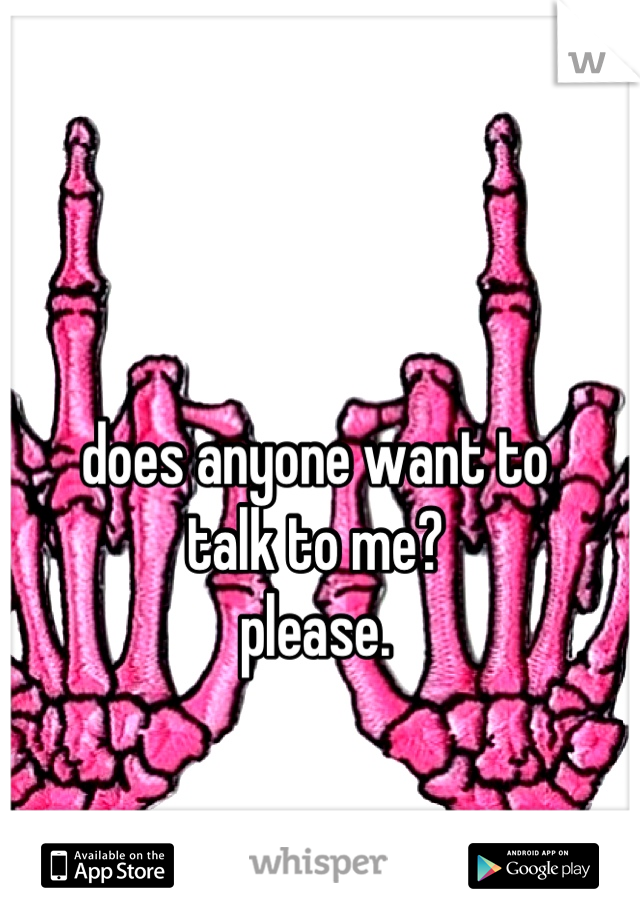 does anyone want to 
talk to me? 
please.