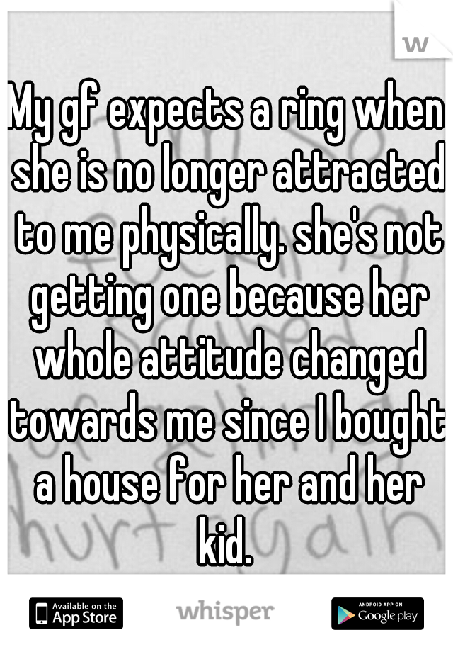 My gf expects a ring when she is no longer attracted to me physically. she's not getting one because her whole attitude changed towards me since I bought a house for her and her kid. 
