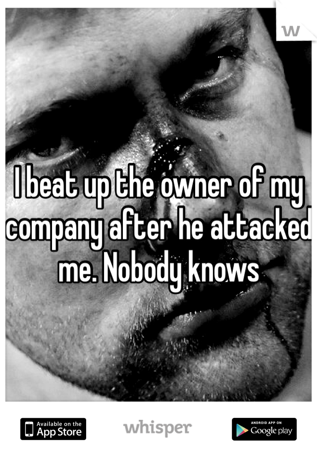 I beat up the owner of my company after he attacked me. Nobody knows