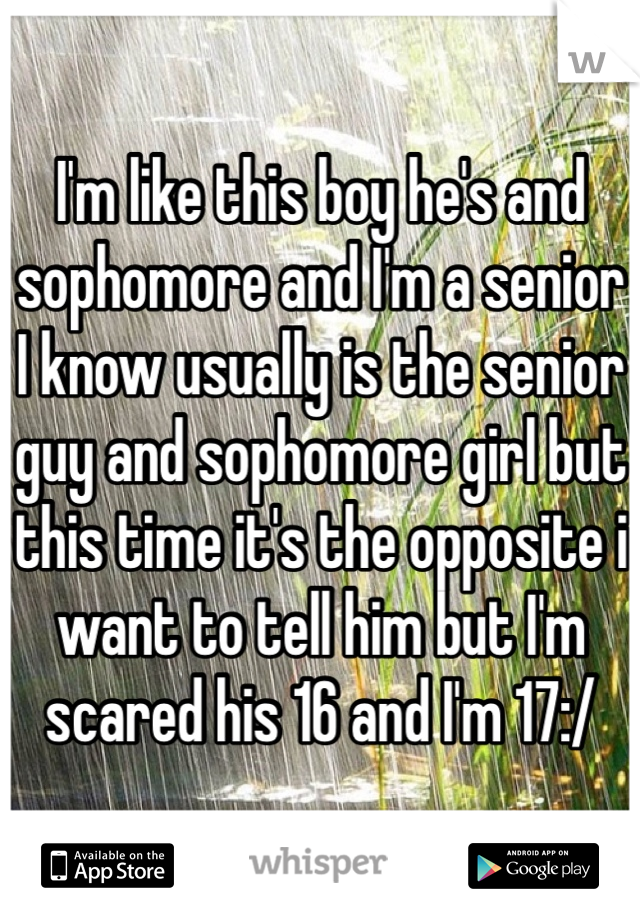 I'm like this boy he's and sophomore and I'm a senior I know usually is the senior guy and sophomore girl but this time it's the opposite i want to tell him but I'm scared his 16 and I'm 17:/