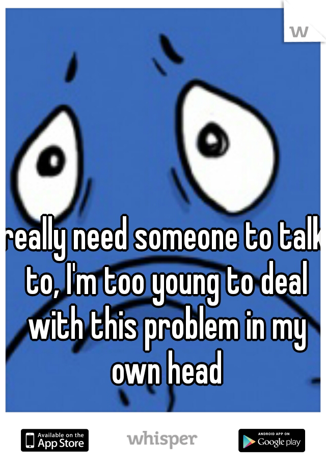 really need someone to talk to, I'm too young to deal with this problem in my own head
