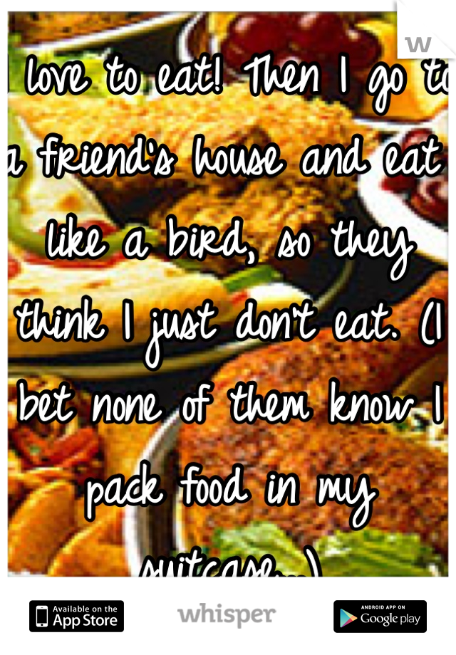 I love to eat! Then I go to a friend's house and eat like a bird, so they think I just don't eat. (I bet none of them know I pack food in my suitcase...)