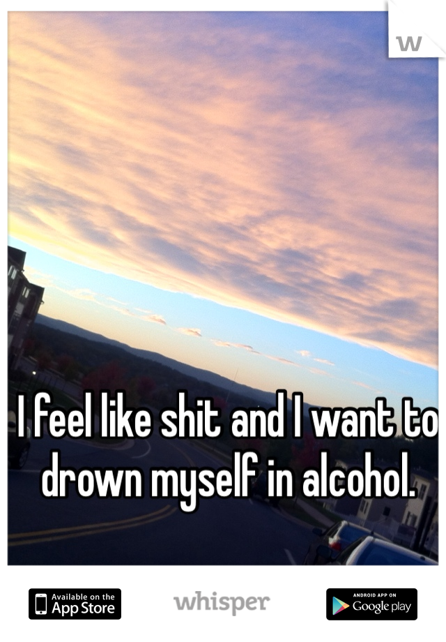 I feel like shit and I want to drown myself in alcohol. 