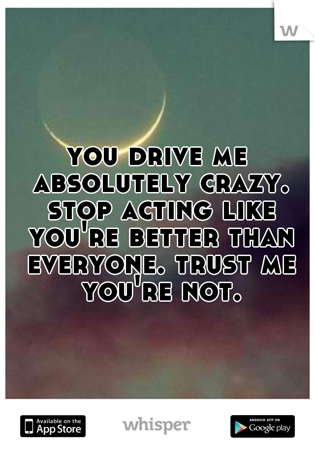 you drive me absolutely crazy. stop acting like you're better than everyone. trust me you're not.