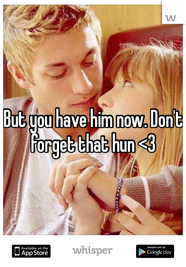 But you have him now. Don't forget that hun <3