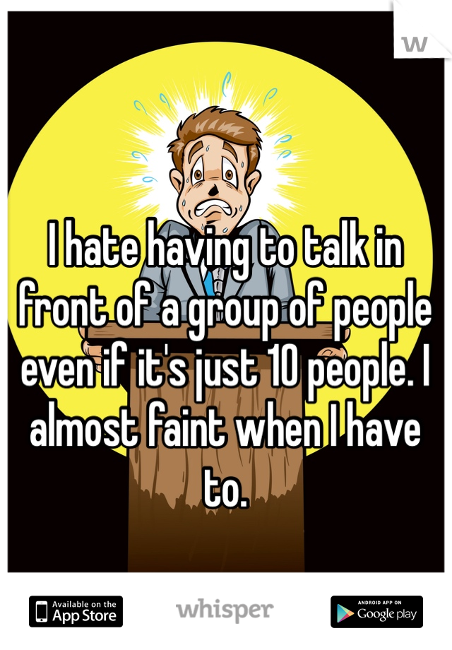 I hate having to talk in front of a group of people even if it's just 10 people. I almost faint when I have to. 