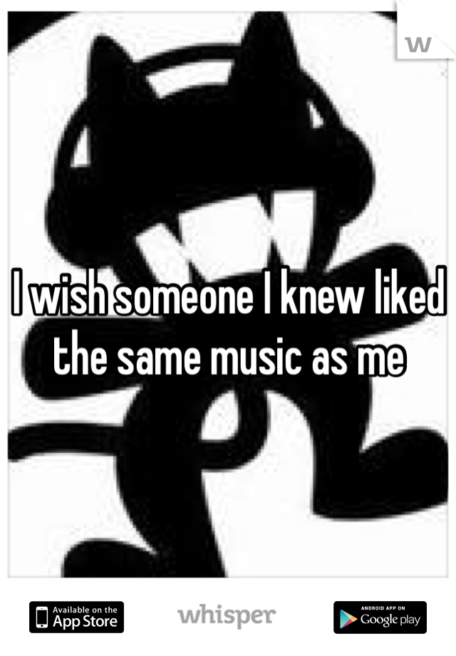 I wish someone I knew liked the same music as me