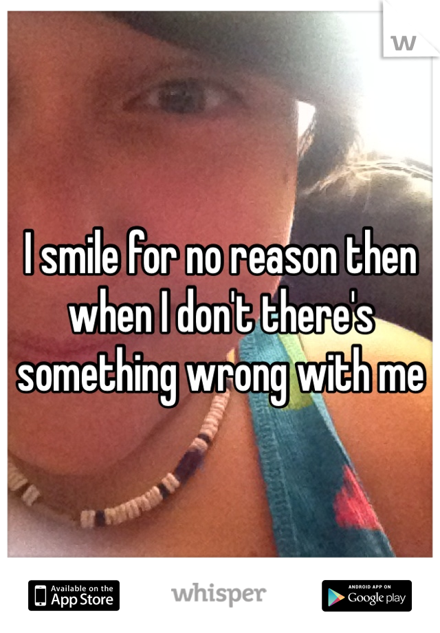 I smile for no reason then when I don't there's something wrong with me 