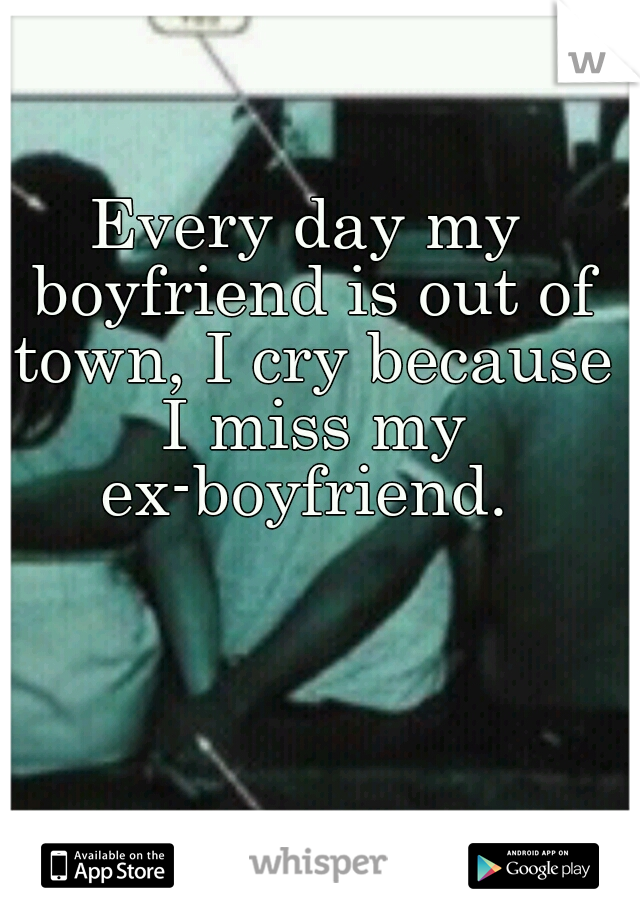 Every day my boyfriend is out of town, I cry because I miss my ex-boyfriend. 