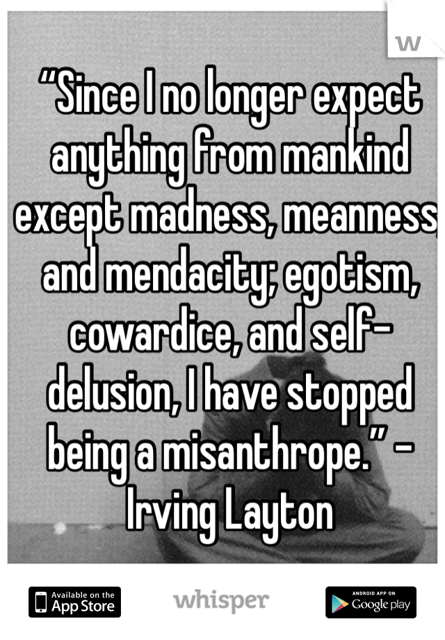 “Since I no longer expect anything from mankind except madness, meanness, and mendacity; egotism, cowardice, and self-delusion, I have stopped being a misanthrope.” - Irving Layton
