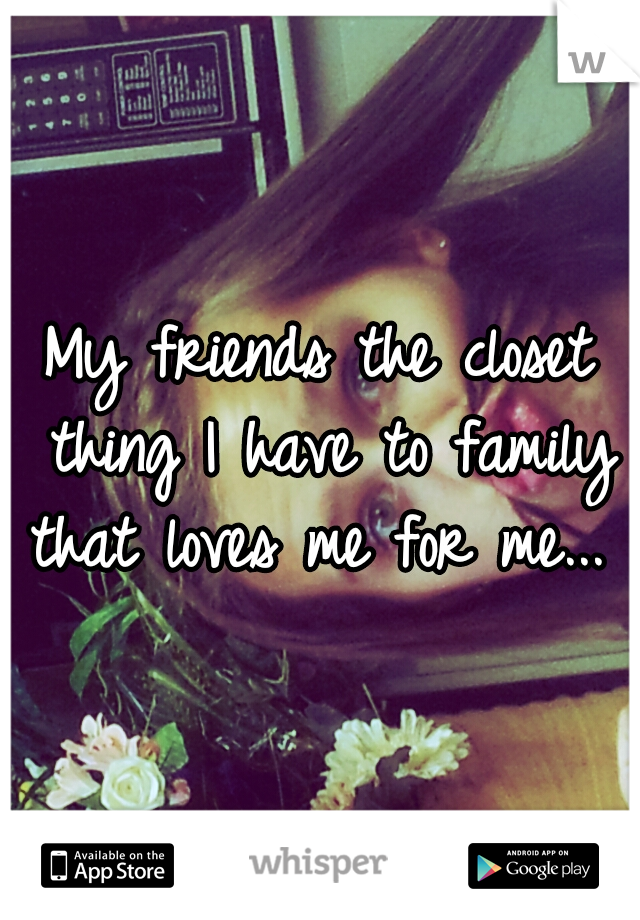 My friends the closet thing I have to family that loves me for me... 