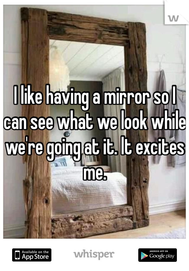 I like having a mirror so I can see what we look while we're going at it. It excites me. 
