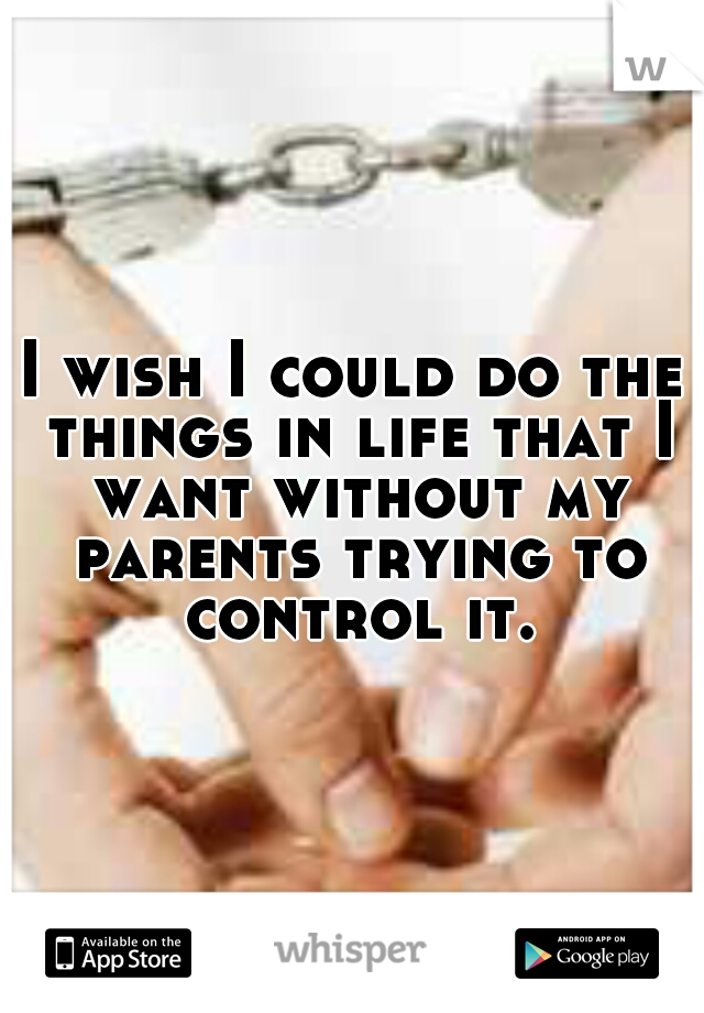 I wish I could do the things in life that I want without my parents trying to control it.