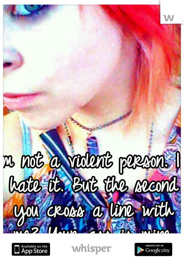 Im not a violent person. I hate it. But the second you cross a line with me? Your ass is mine.