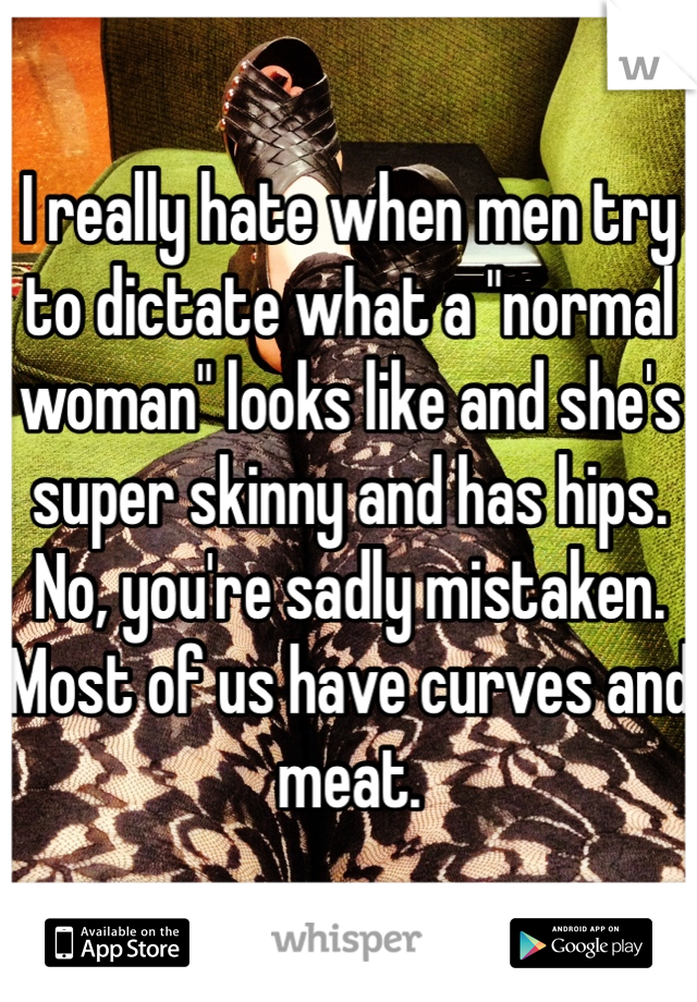 I really hate when men try to dictate what a "normal woman" looks like and she's super skinny and has hips. No, you're sadly mistaken. Most of us have curves and meat. 