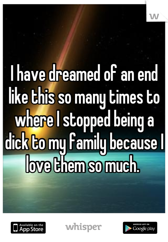 I have dreamed of an end like this so many times to where I stopped being a dick to my family because I love them so much. 