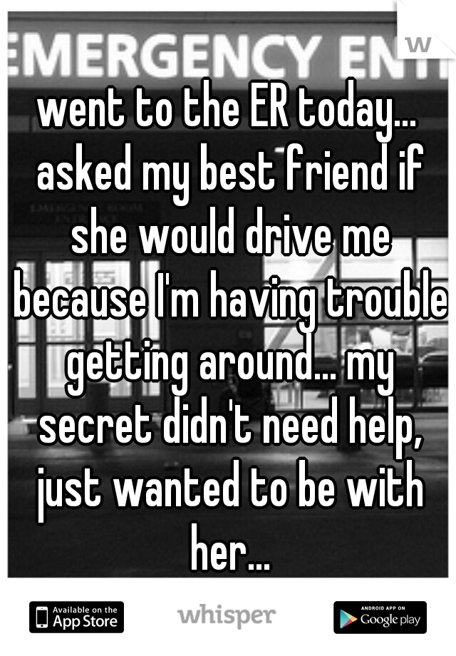 went to the ER today... asked my best friend if she would drive me because I'm having trouble getting around... my secret didn't need help, just wanted to be with her...