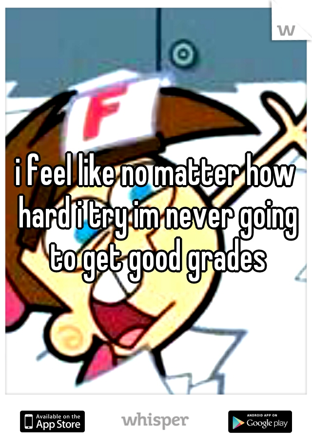i feel like no matter how hard i try im never going to get good grades