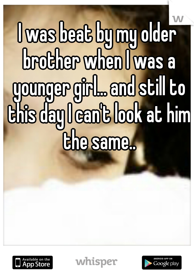 I was beat by my older brother when I was a younger girl... and still to this day I can't look at him the same..