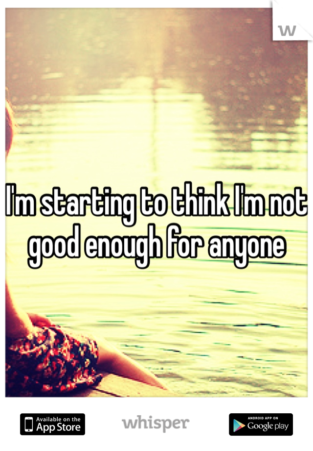 I'm starting to think I'm not good enough for anyone 