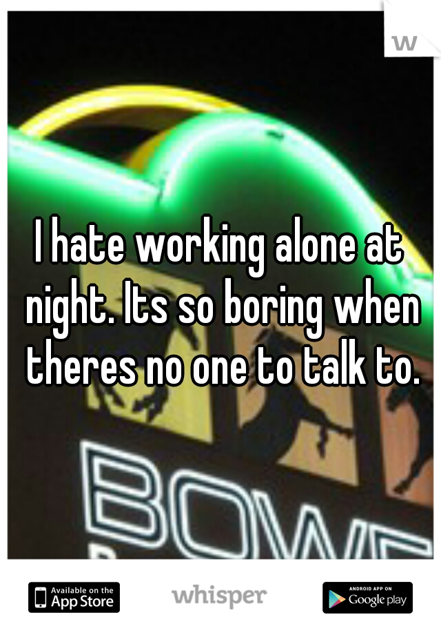 I hate working alone at night. Its so boring when theres no one to talk to.