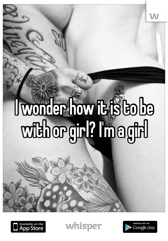 I wonder how it is to be with or girl? I'm a girl