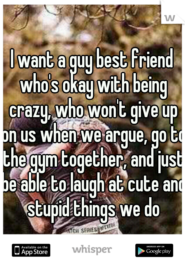 I want a guy best friend who's okay with being crazy, who won't give up on us when we argue, go to the gym together, and just be able to laugh at cute and stupid things we do