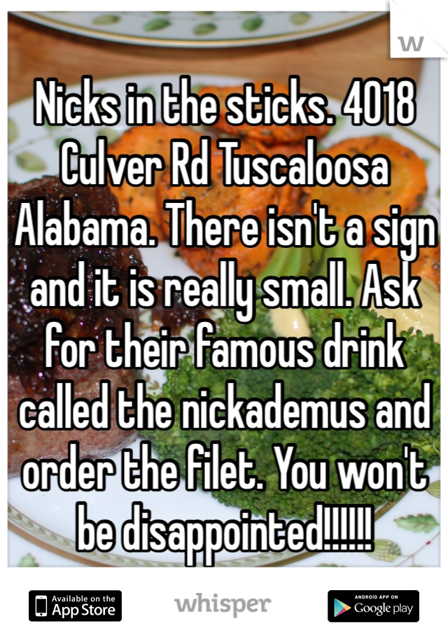Nicks in the sticks. 4018 Culver Rd Tuscaloosa Alabama. There isn't a sign and it is really small. Ask for their famous drink called the nickademus and order the filet. You won't be disappointed!!!!!!
