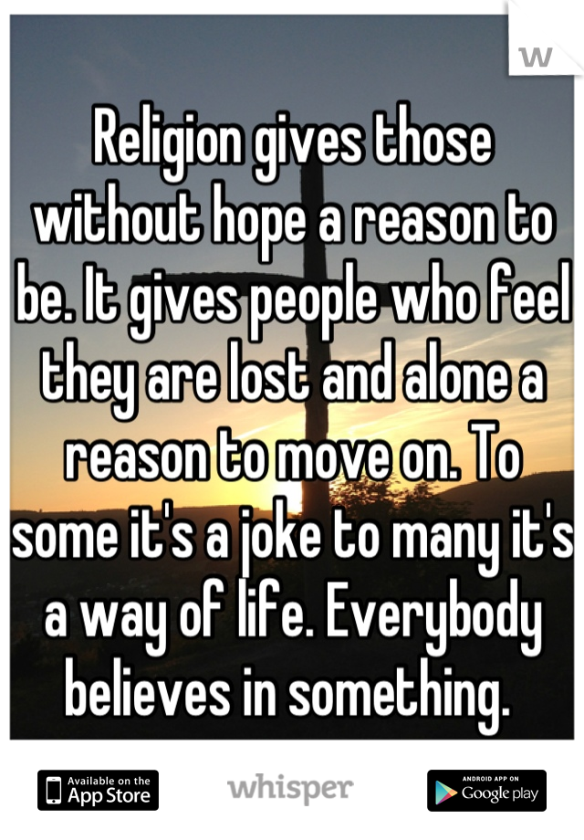 Religion gives those without hope a reason to be. It gives people who feel they are lost and alone a reason to move on. To some it's a joke to many it's a way of life. Everybody believes in something. 
