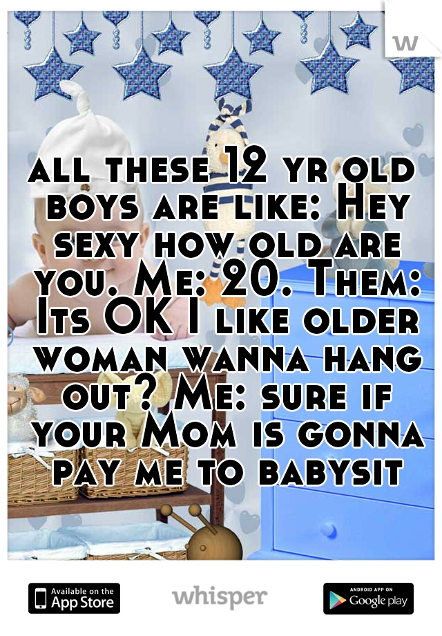 all these 12 yr old boys are like: Hey sexy how old are you. Me: 20. Them: Its OK I like older woman wanna hang out? Me: sure if your Mom is gonna pay me to babysit