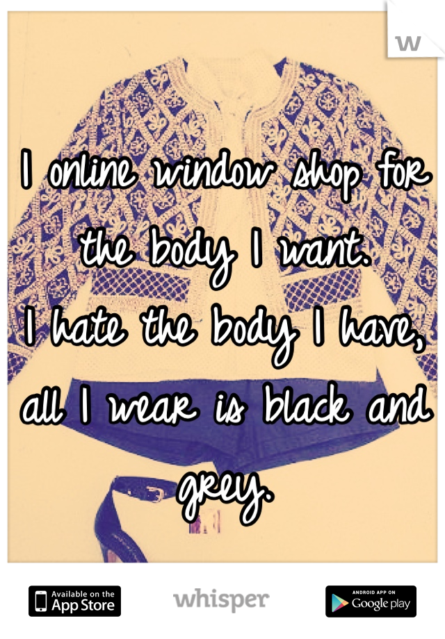 I online window shop for the body I want.
I hate the body I have, all I wear is black and grey.