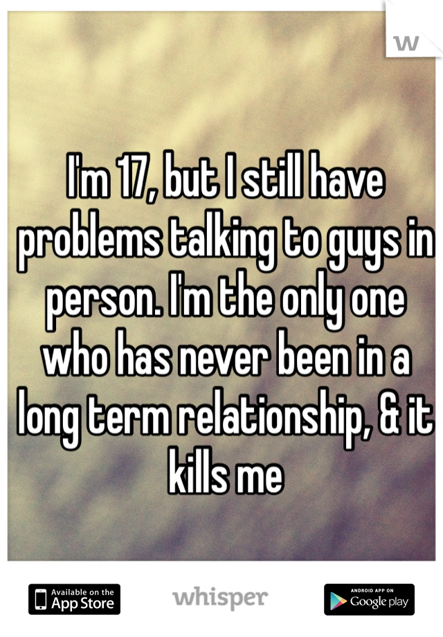 I'm 17, but I still have problems talking to guys in person. I'm the only one who has never been in a long term relationship, & it kills me