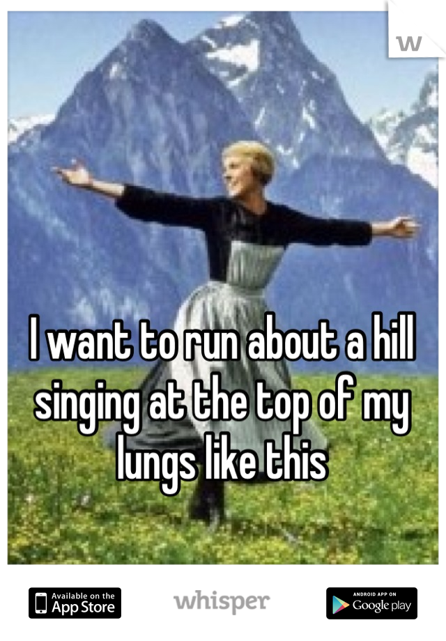 I want to run about a hill singing at the top of my lungs like this