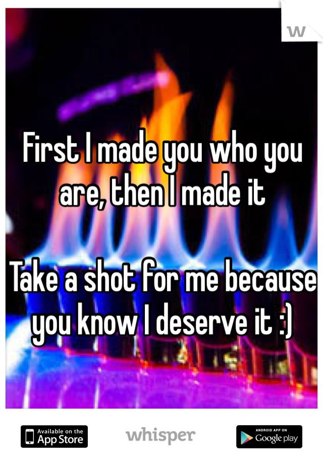 First I made you who you are, then I made it

Take a shot for me because you know I deserve it :) 