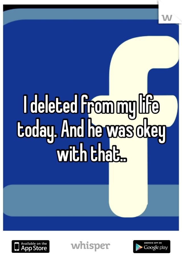 I deleted from my life today. And he was okey with that..