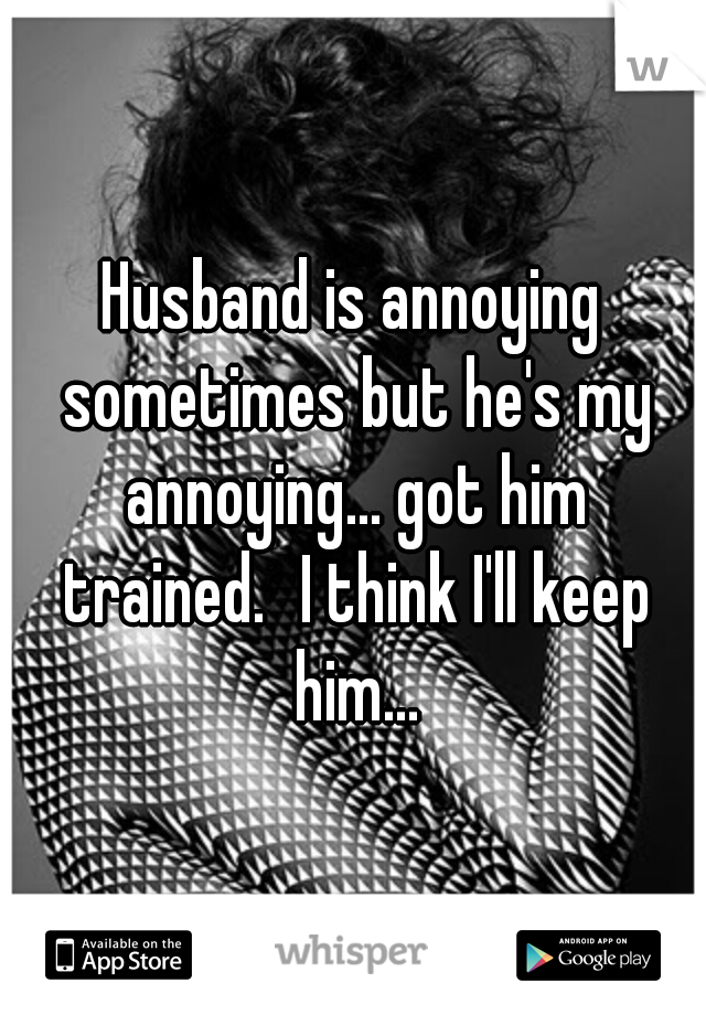Husband is annoying sometimes but he's my annoying... got him trained.
I think I'll keep him...