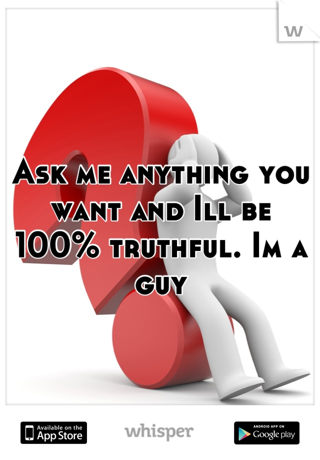 Ask me anything you want and Ill be 100% truthful. Im a guy