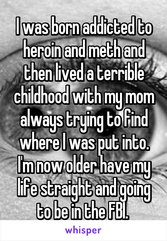 I was born addicted to heroin and meth and then lived a terrible childhood with my mom always trying to find where I was put into. I'm now older have my life straight and going to be in the FBI. 