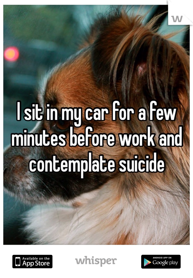 I sit in my car for a few minutes before work and contemplate suicide 