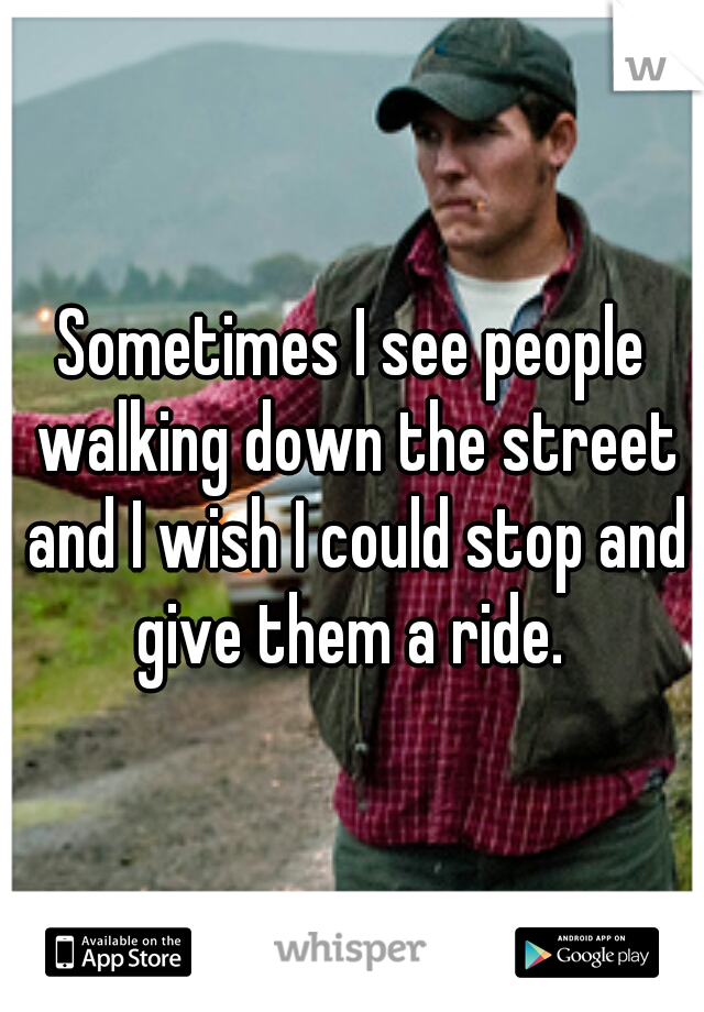Sometimes I see people walking down the street and I wish I could stop and give them a ride. 