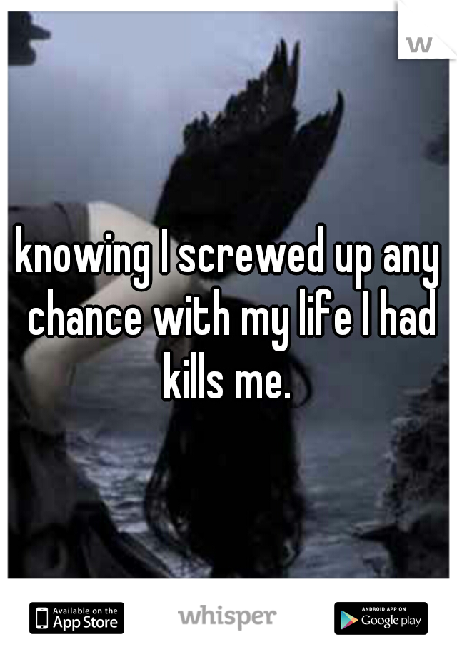 knowing I screwed up any chance with my life I had kills me. 
