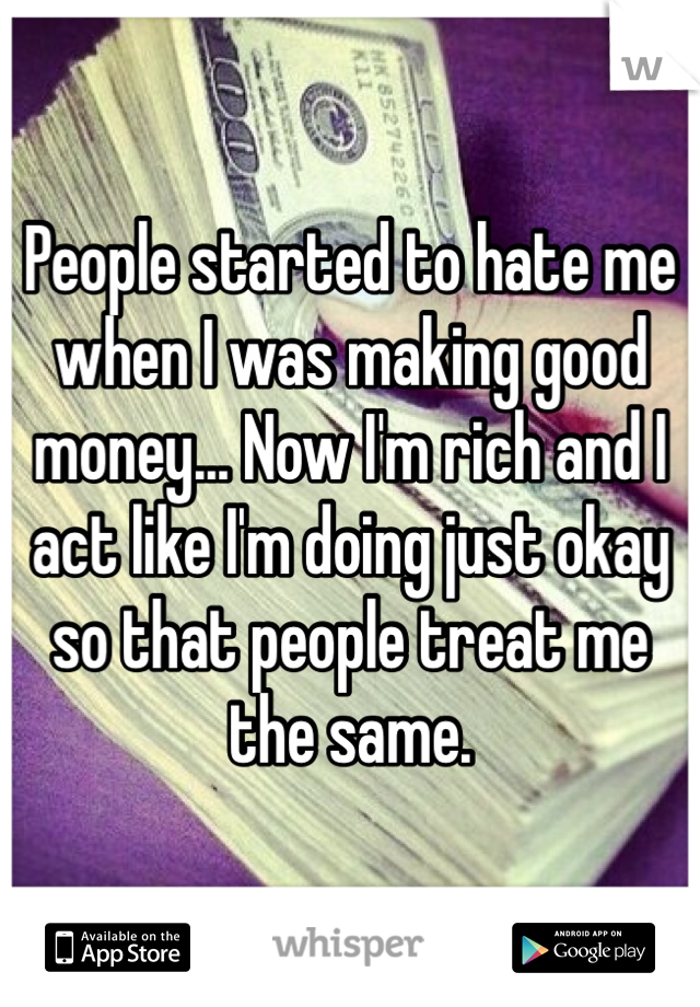 People started to hate me when I was making good money... Now I'm rich and I act like I'm doing just okay so that people treat me the same. 