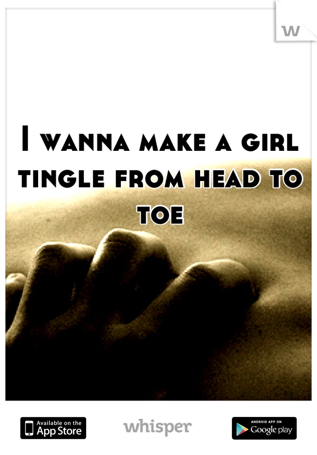I wanna make a girl tingle from head to toe