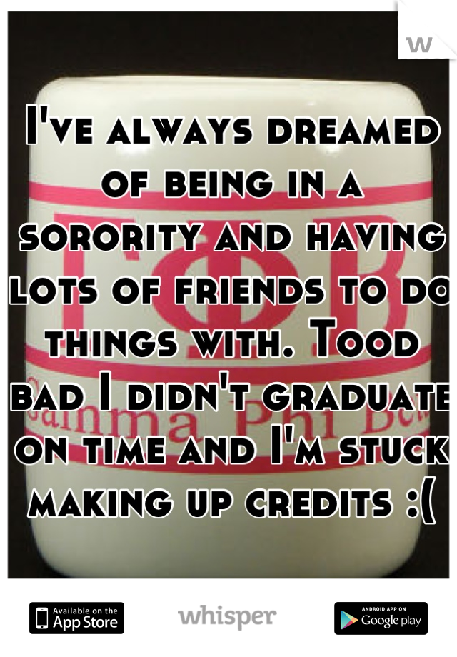 I've always dreamed of being in a sorority and having lots of friends to do things with. Tood bad I didn't graduate on time and I'm stuck making up credits :(