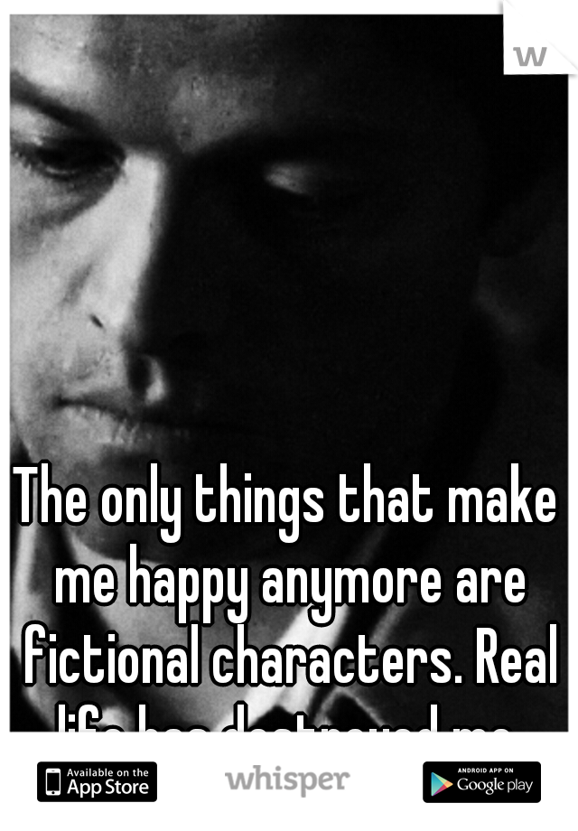 The only things that make me happy anymore are fictional characters. Real life has destroyed me.
