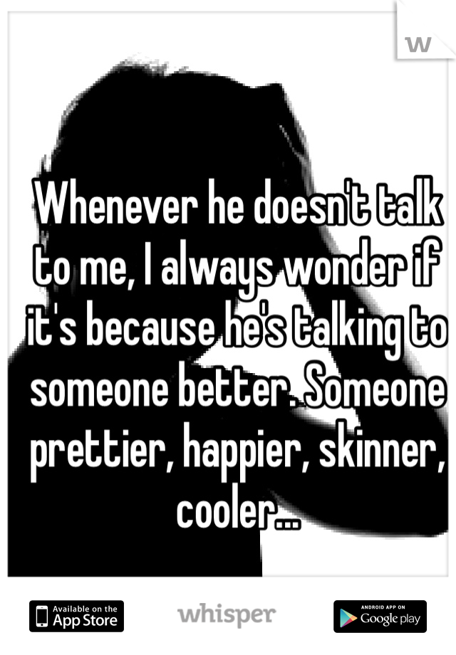 Whenever he doesn't talk to me, I always wonder if it's because he's talking to someone better. Someone prettier, happier, skinner, cooler...