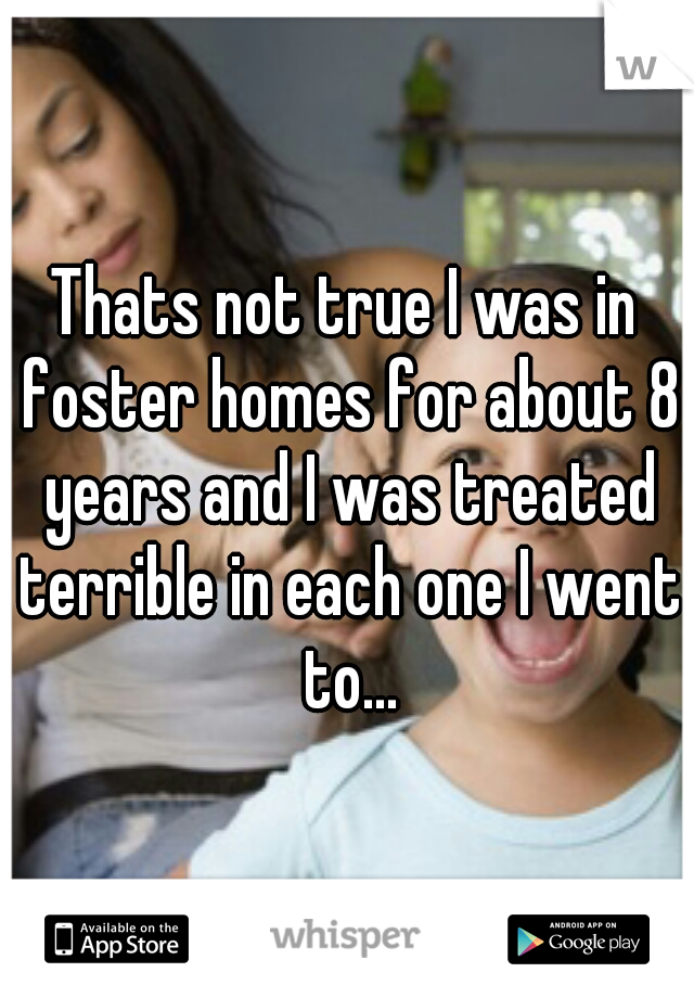 Thats not true I was in foster homes for about 8 years and I was treated terrible in each one I went to...